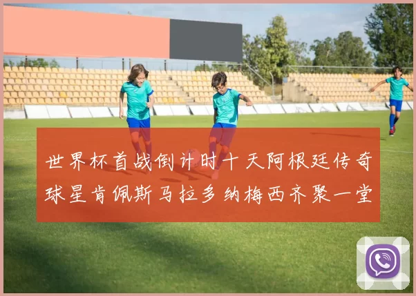 世界杯首战倒计时十天阿根廷传奇球星肯佩斯马拉多纳梅西齐聚一堂预热