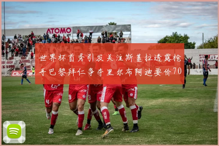 世界杯首秀引发关注斯基拉透露枪手巴黎拜仁争夺里尔布阿迪要价7000万欧