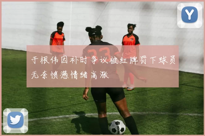 于根伟因补时争议被红牌罚下球员无奈愤懑情绪高涨