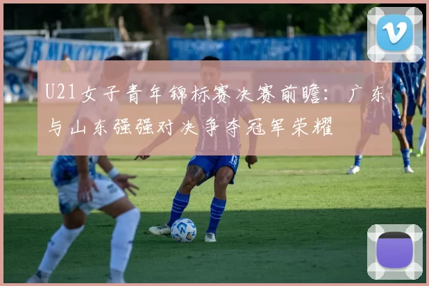 U21女子青年锦标赛决赛前瞻：广东与山东强强对决争夺冠军荣耀